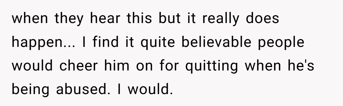 when they hear this but it really does happen... I find it quite believable people would cheer him on for quitting when he's being abused. I would.