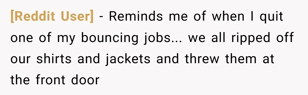 [Reddit User] - Reminds me of when I quit one of my bouncing jobs... we all ripped off our shirts and jackets and threw them at the front door