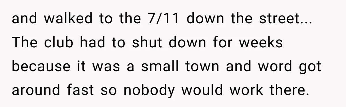 and walked to the 7/11 down the street... The club had to shut down for weeks because it was a small town and word got around fast so nobody would...