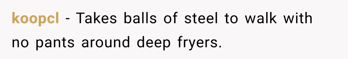 koopcl - Takes balls of steel to walk with no pants around deep fryers.