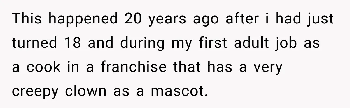 This happened 20 years ago after i had just turned 18 and during my first adult job as a cook in a franchise that has a very creepy clown as...