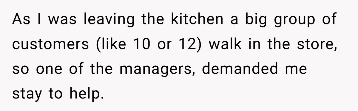 As I was leaving the kitchen a big group of customers (like 10 or 12) walk in the store, so one of the managers, demanded me stay to help.