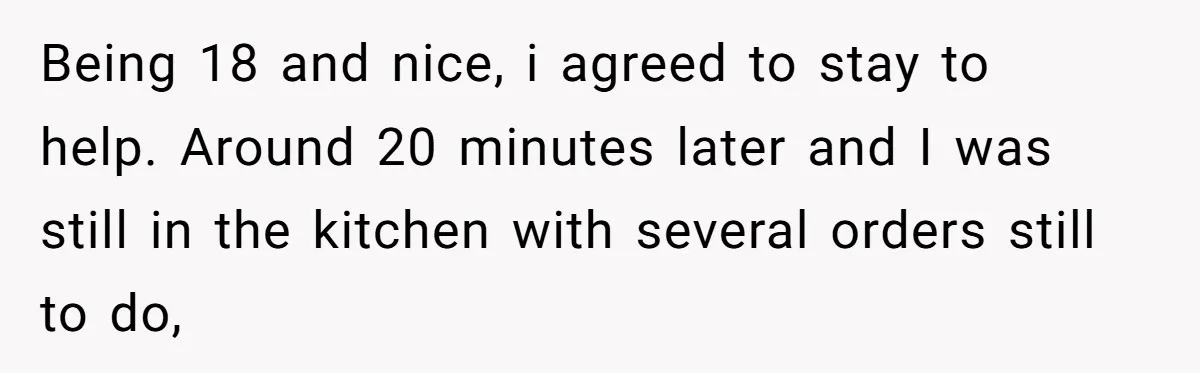 Being 18 and nice, i agreed to stay to help. Around 20 minutes later and I was still in the kitchen with several orders still to do,