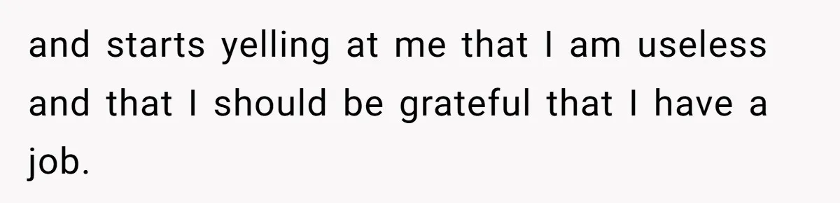 and starts yelling at me that I am useless and that I should be grateful that I have a job.