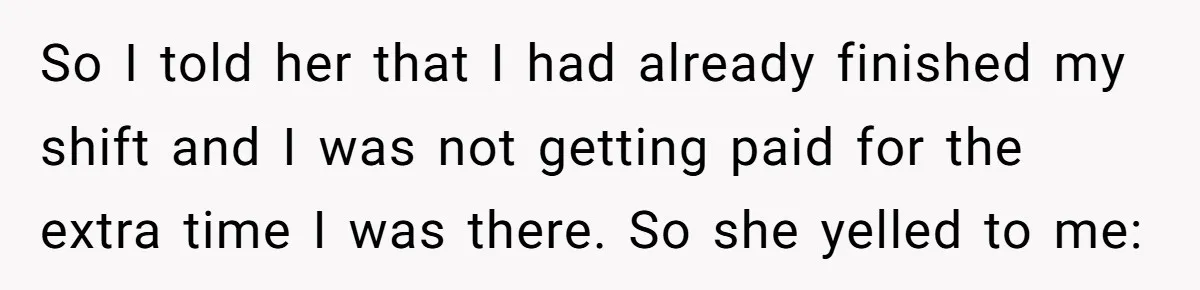 So I told her that I had already finished my shift and I was not getting paid for the extra time I was there. So she yelled to me: