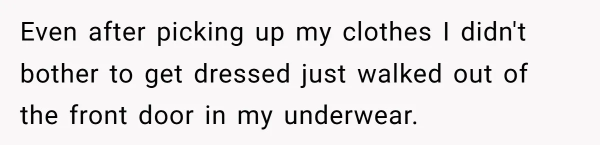 Even after picking up my clothes I didn't bother to get dressed just walked out of the front door in my underwear.