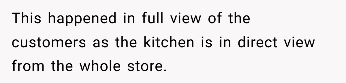 This happened in full view of the customers as the kitchen is in direct view from the whole store.