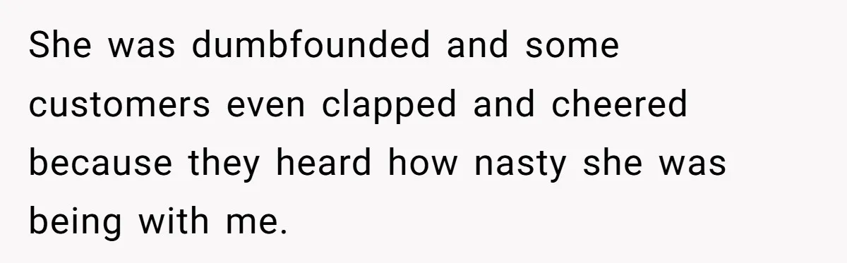 She was dumbfounded and some customers even clapped and cheered because they heard how nasty she was being with me.