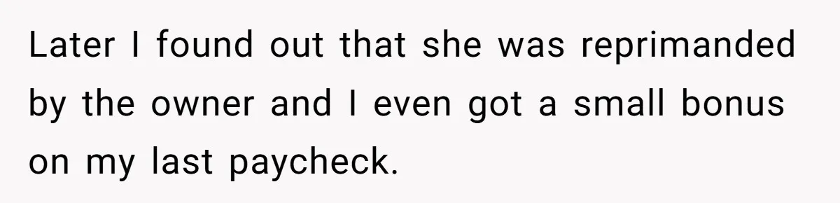 Later I found out that she was reprimanded by the owner and I even got a small bonus on my last paycheck.