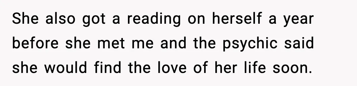 She also got a reading on herself a year before she met me and the psychic said she would find the love of her life soon.