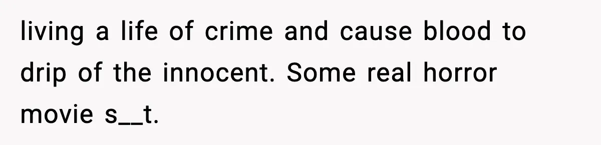 living a life of crime and cause blood to drip of the innocent. Some real horror movie s__t.