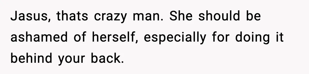 Jasus, thats crazy man. She should be ashamed of herself, especially for doing it behind your back.