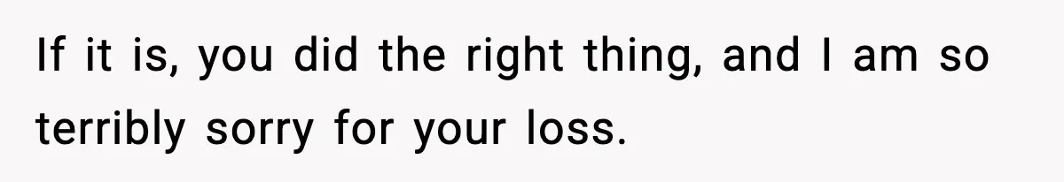 If it is, you did the right thing, and I am so terribly sorry for your loss.