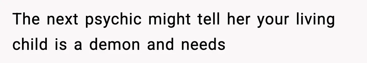 The next psychic might tell her your living child is a demon and needs
