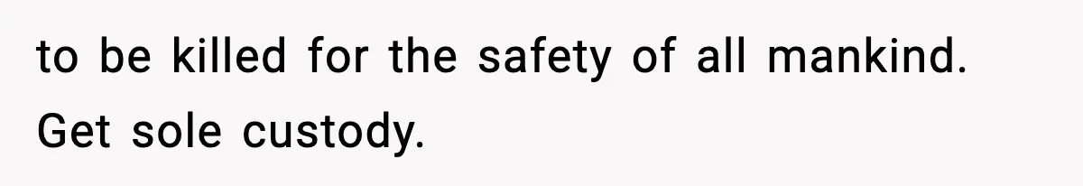 to be killed for the safety of all mankind. Get sole custody.
