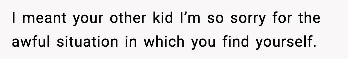 I meant your other kid I’m so sorry for the awful situation in which you find yourself.