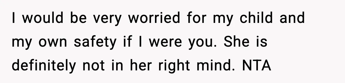 I would be very worried for my child and my own safety if I were you. She is definitely not in her right mind. NTA