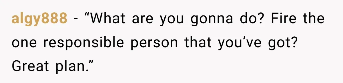 algy888 - “What are you gonna do? Fire the one responsible person that you’ve got? Great plan.”