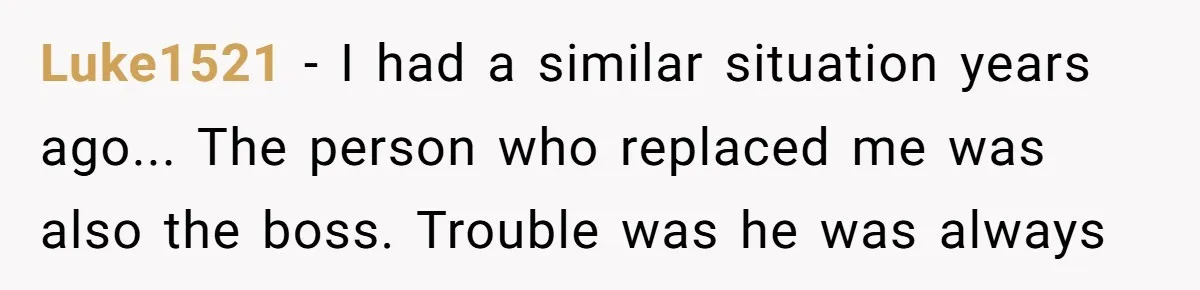 Luke1521 - I had a similar situation years ago... The person who replaced me was also the boss. Trouble was he was always