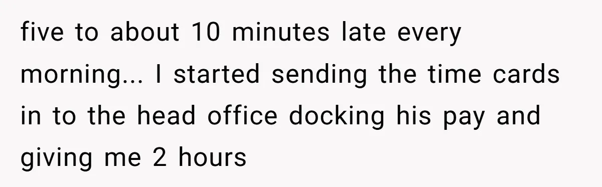 five to about 10 minutes late every morning... I started sending the time cards in to the head office docking his pay and giving me 2 hours
