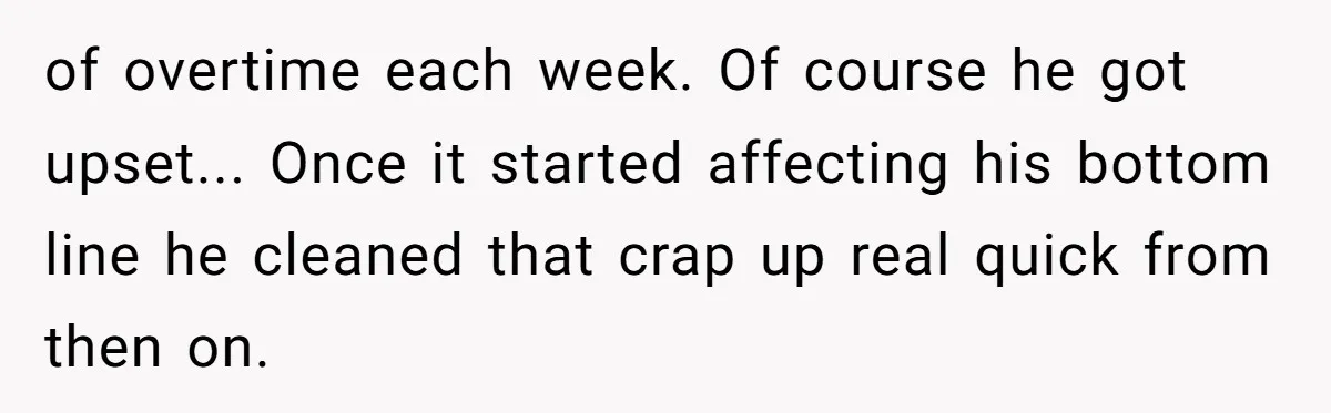 of overtime each week. Of course he got upset... Once it started affecting his bottom line he cleaned that crap up real quick from then on.