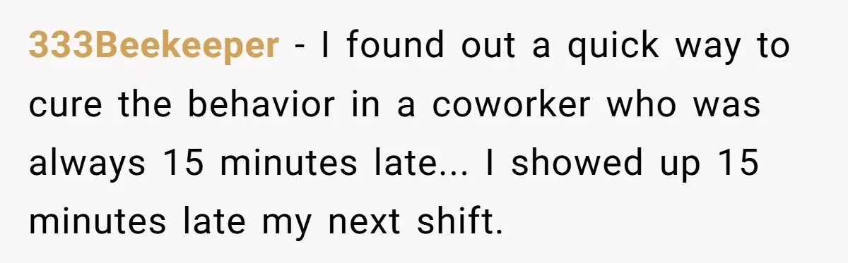 333Beekeeper - I found out a quick way to cure the behavior in a coworker who was always 15 minutes late... I showed up 15 minutes late my next shift.