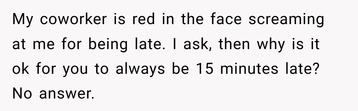 My coworker is red in the face screaming at me for being late. I ask, then why is it ok for you to always be 15 minutes late? No answer.