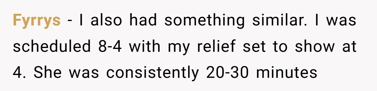 Fyrrys - I also had something similar. I was scheduled 8-4 with my relief set to show at 4. She was consistently 20-30 minutes