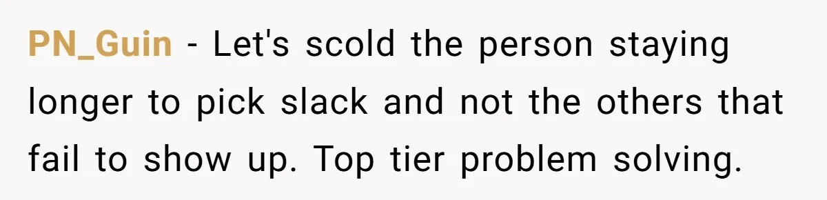 PN_Guin - Let's scold the person staying longer to pick slack and not the others that fail to show up. Top tier problem solving.