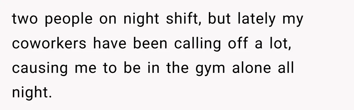 two people on night shift, but lately my coworkers have been calling off a lot, causing me to be in the gym alone all night.