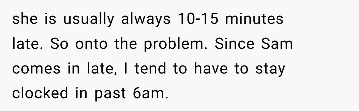 she is usually always 10-15 minutes late. So onto the problem. Since Sam comes in late, I tend to have to stay clocked in past 6am.