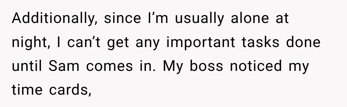 Additionally, since I’m usually alone at night, I can’t get any important tasks done until Sam comes in. My boss noticed my time cards,