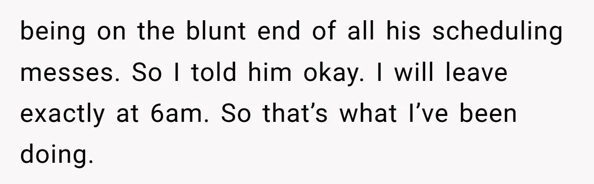 being on the blunt end of all his scheduling messes. So I told him okay. I will leave exactly at 6am. So that’s what I’ve been doing.