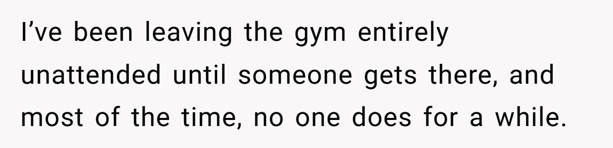 I’ve been leaving the gym entirely unattended until someone gets there, and most of the time, no one does for a while.