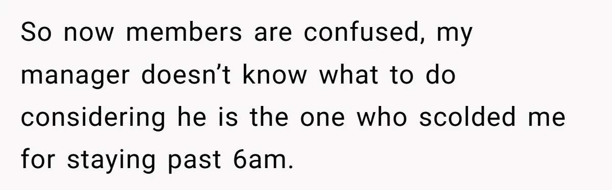 So now members are confused, my manager doesn’t know what to do considering he is the one who scolded me for staying past 6am.