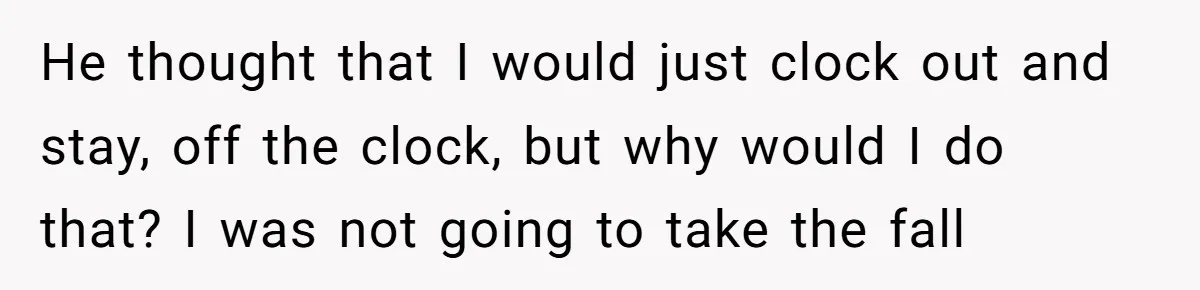 He thought that I would just clock out and stay, off the clock, but why would I do that? I was not going to take the fall