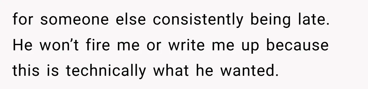 for someone else consistently being late. He won’t fire me or write me up because this is technically what he wanted.