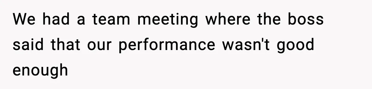 We had a team meeting where the boss said that our performance wasn't good enough