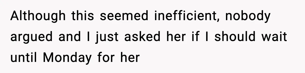 Although this seemed inefficient, nobody argued and I just asked her if I should wait until Monday for her