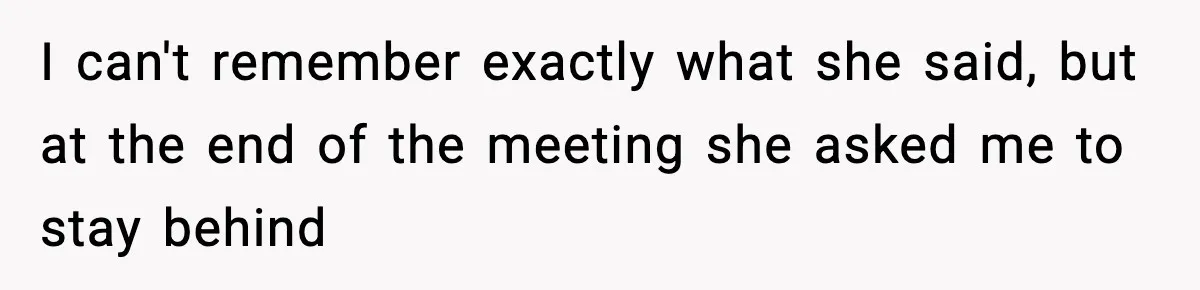 I can't remember exactly what she said, but at the end of the meeting she asked me to stay behind