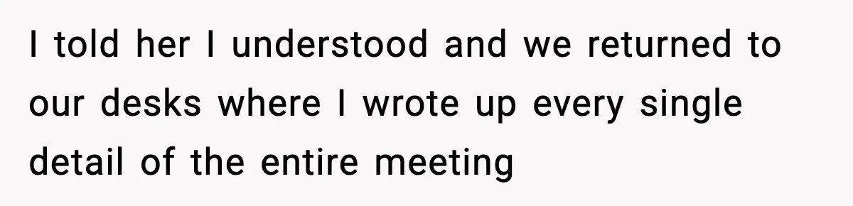 I told her I understood and we returned to our desks where I wrote up every single detail of the entire meeting