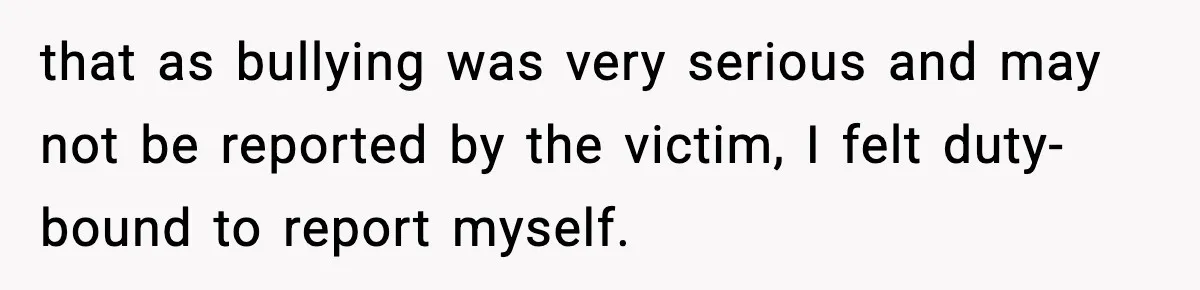 that as bullying was very serious and may not be reported by the victim, I felt duty-bound to report myself.