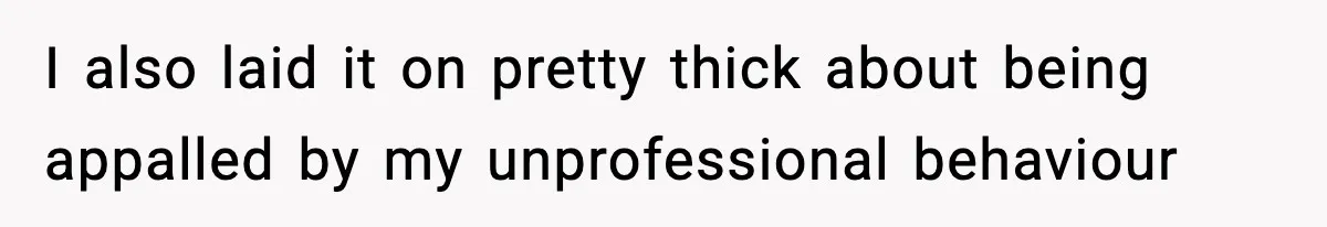 I also laid it on pretty thick about being appalled by my unprofessional behaviour