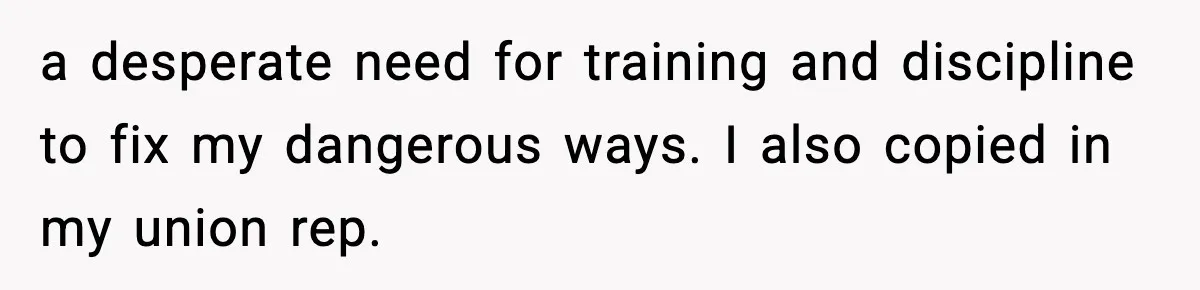 a desperate need for training and discipline to fix my dangerous ways. I also copied in my union rep.
