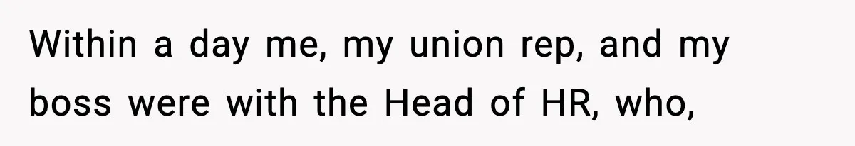Within a day me, my union rep, and my boss were with the Head of HR, who,
