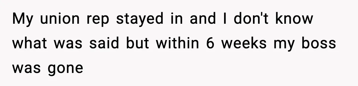 My union rep stayed in and I don't know what was said but within 6 weeks my boss was gone