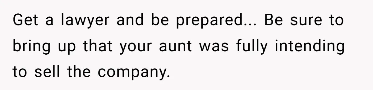 Get a lawyer and be prepared... Be sure to bring up that your aunt was fully intending to sell the company.