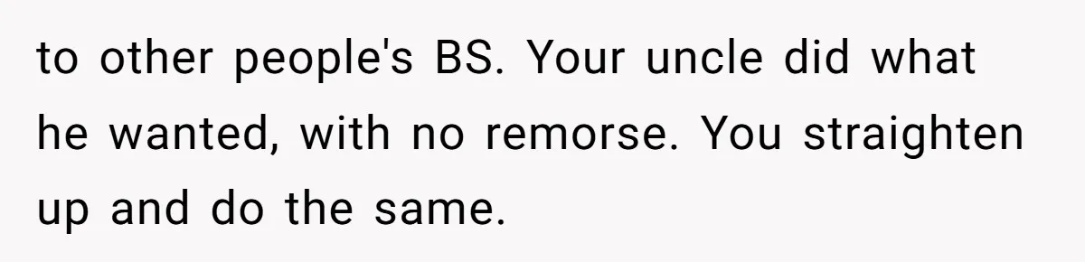 to other people's BS. Your uncle did what he wanted, with no remorse. You straighten up and do the same.