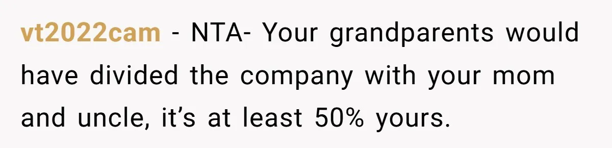 vt2022cam - NTA- Your grandparents would have divided the company with your mom and uncle, it’s at least 50% yours.