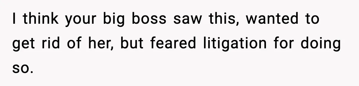 I think your big boss saw this, wanted to get rid of her, but feared litigation for doing so.